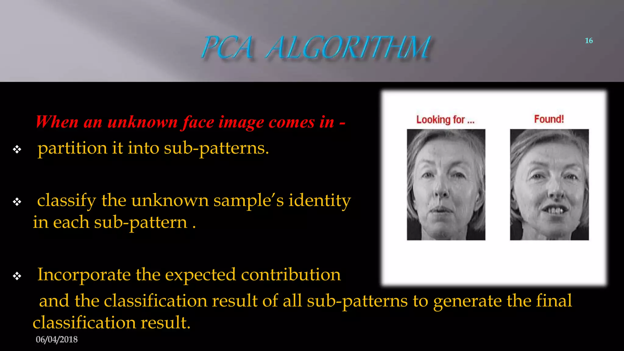 When an unknown face image comes in -
 partition it into sub-patterns.
 classify the unknown sample’s identity
in each sub-pattern .
 Incorporate the expected contribution
and the classification result of all sub-patterns to generate the final
classification result.
16
06/04/2018
 