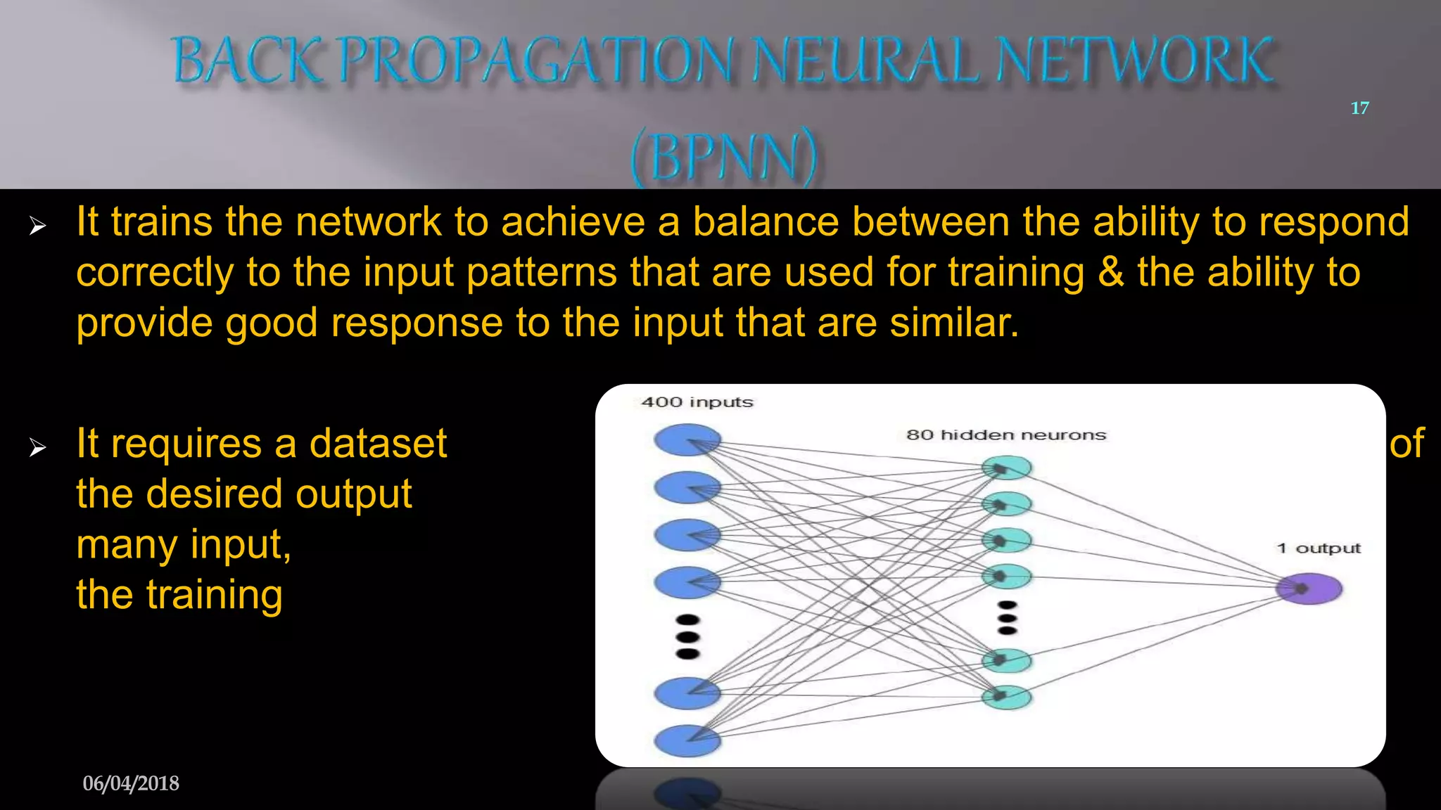  It trains the network to achieve a balance between the ability to respond
correctly to the input patterns that are used for training & the ability to
provide good response to the input that are similar.
 It requires a dataset of
the desired output for
many input, making up
the training set.
17
06/04/2018
 
