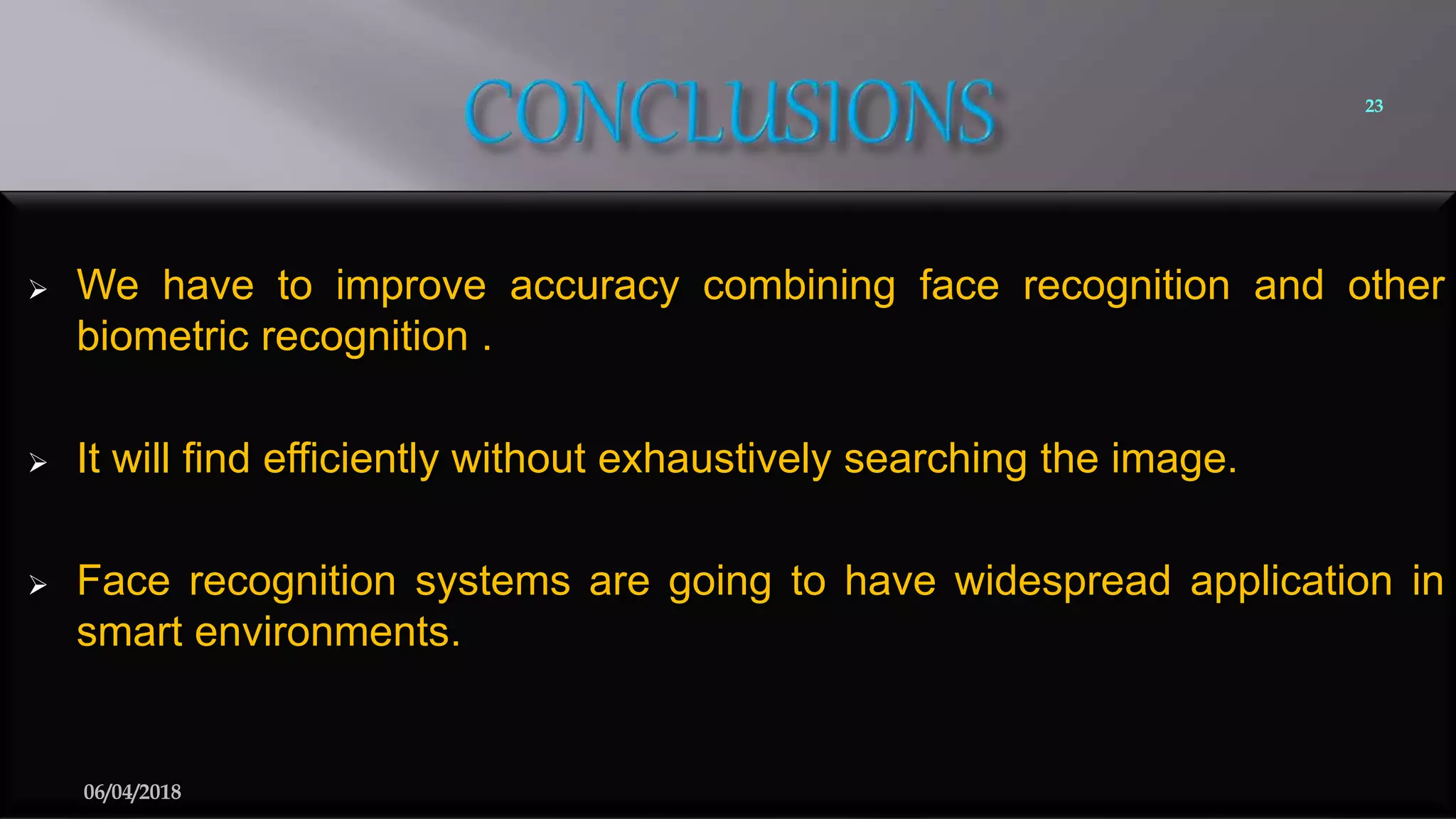  We have to improve accuracy combining face recognition and other
biometric recognition .
 It will find efficiently without exhaustively searching the image.
 Face recognition systems are going to have widespread application in
smart environments.
23
06/04/2018
 