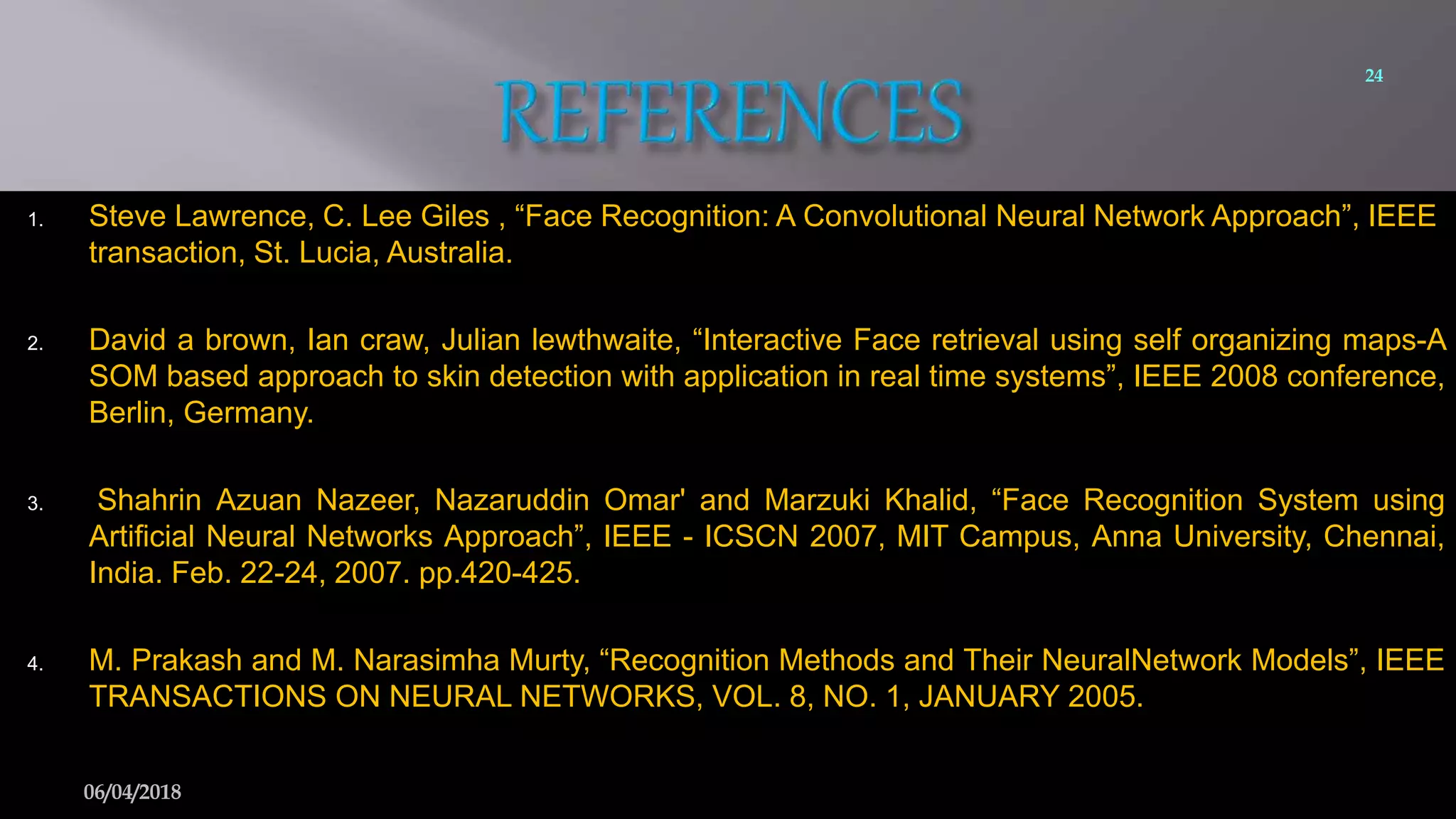 1. Steve Lawrence, C. Lee Giles , “Face Recognition: A Convolutional Neural Network Approach”, IEEE
transaction, St. Lucia, Australia.
2. David a brown, Ian craw, Julian lewthwaite, “Interactive Face retrieval using self organizing maps-A
SOM based approach to skin detection with application in real time systems”, IEEE 2008 conference,
Berlin, Germany.
3. Shahrin Azuan Nazeer, Nazaruddin Omar' and Marzuki Khalid, “Face Recognition System using
Artificial Neural Networks Approach”, IEEE - ICSCN 2007, MIT Campus, Anna University, Chennai,
India. Feb. 22-24, 2007. pp.420-425.
4. M. Prakash and M. Narasimha Murty, “Recognition Methods and Their NeuralNetwork Models”, IEEE
TRANSACTIONS ON NEURAL NETWORKS, VOL. 8, NO. 1, JANUARY 2005.
24
06/04/2018
 