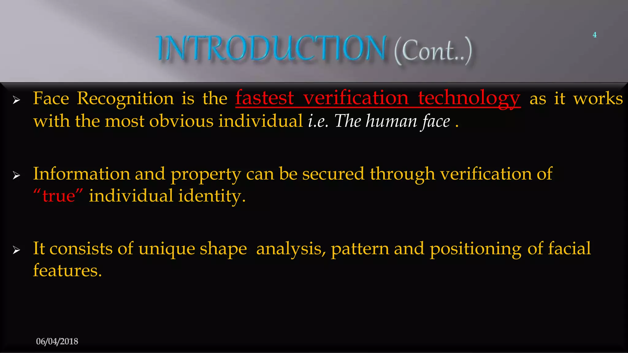  Face Recognition is the fastest verification technology as it works
with the most obvious individual i.e. The human face .
 Information and property can be secured through verification of
“true” individual identity.
 It consists of unique shape analysis, pattern and positioning of facial
features.
4
06/04/2018
 