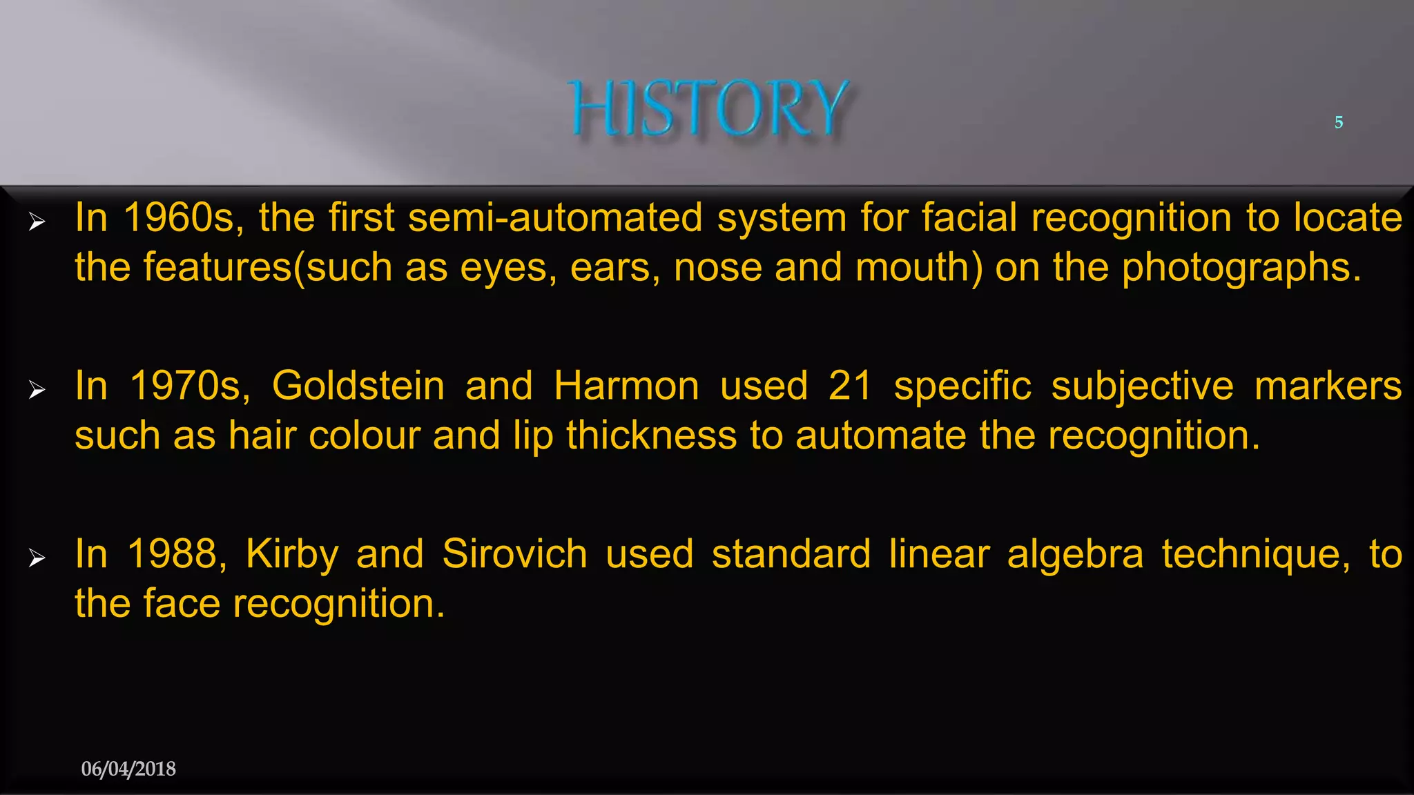  In 1960s, the first semi-automated system for facial recognition to locate
the features(such as eyes, ears, nose and mouth) on the photographs.
 In 1970s, Goldstein and Harmon used 21 specific subjective markers
such as hair colour and lip thickness to automate the recognition.
 In 1988, Kirby and Sirovich used standard linear algebra technique, to
the face recognition.
5
06/04/2018
 
