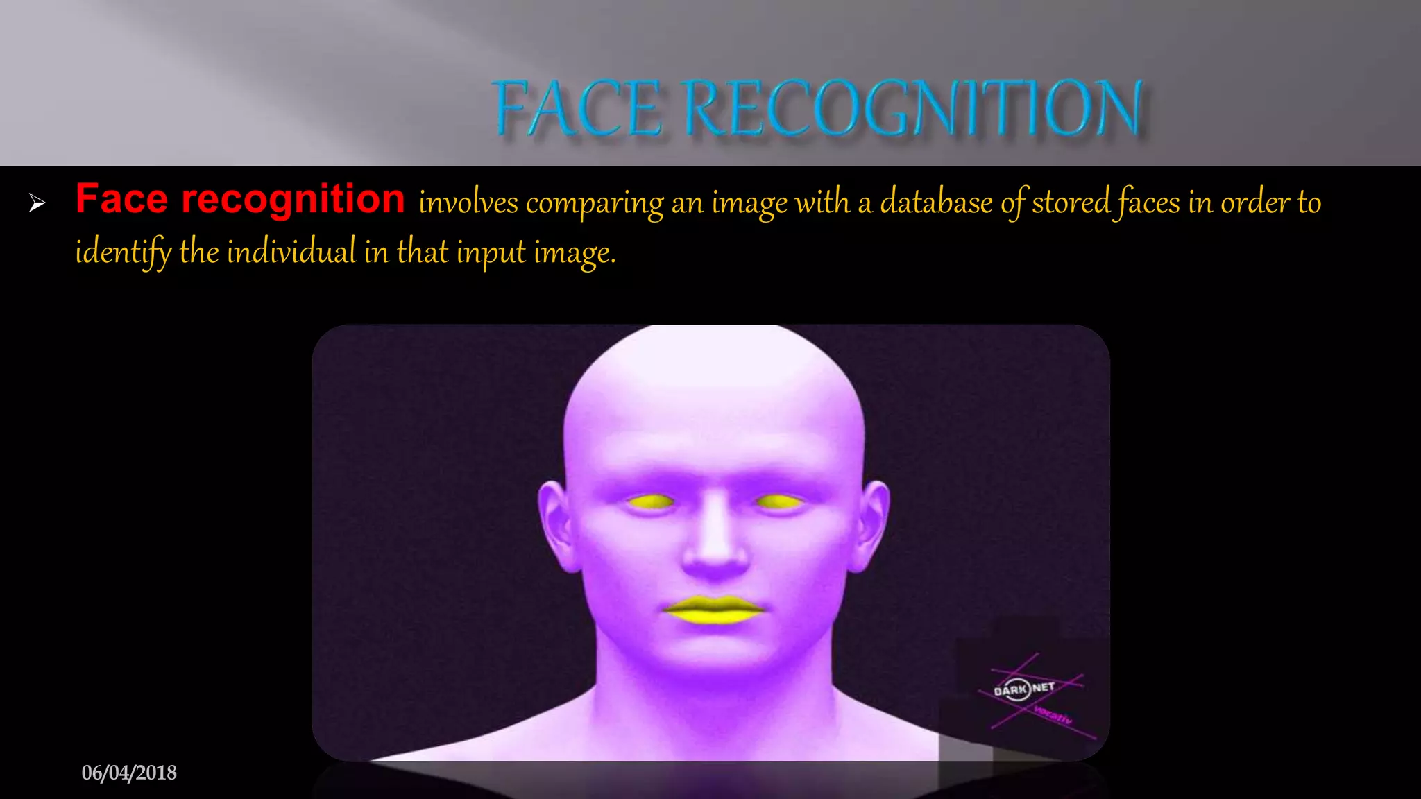  Face recognition involves comparing an image with a database of stored faces in order to
identify the individual in that input image.
6
 Face recognition involves comparing an image with a database of stored faces in order to
identify the individual in that input image.
06/04/2018
 