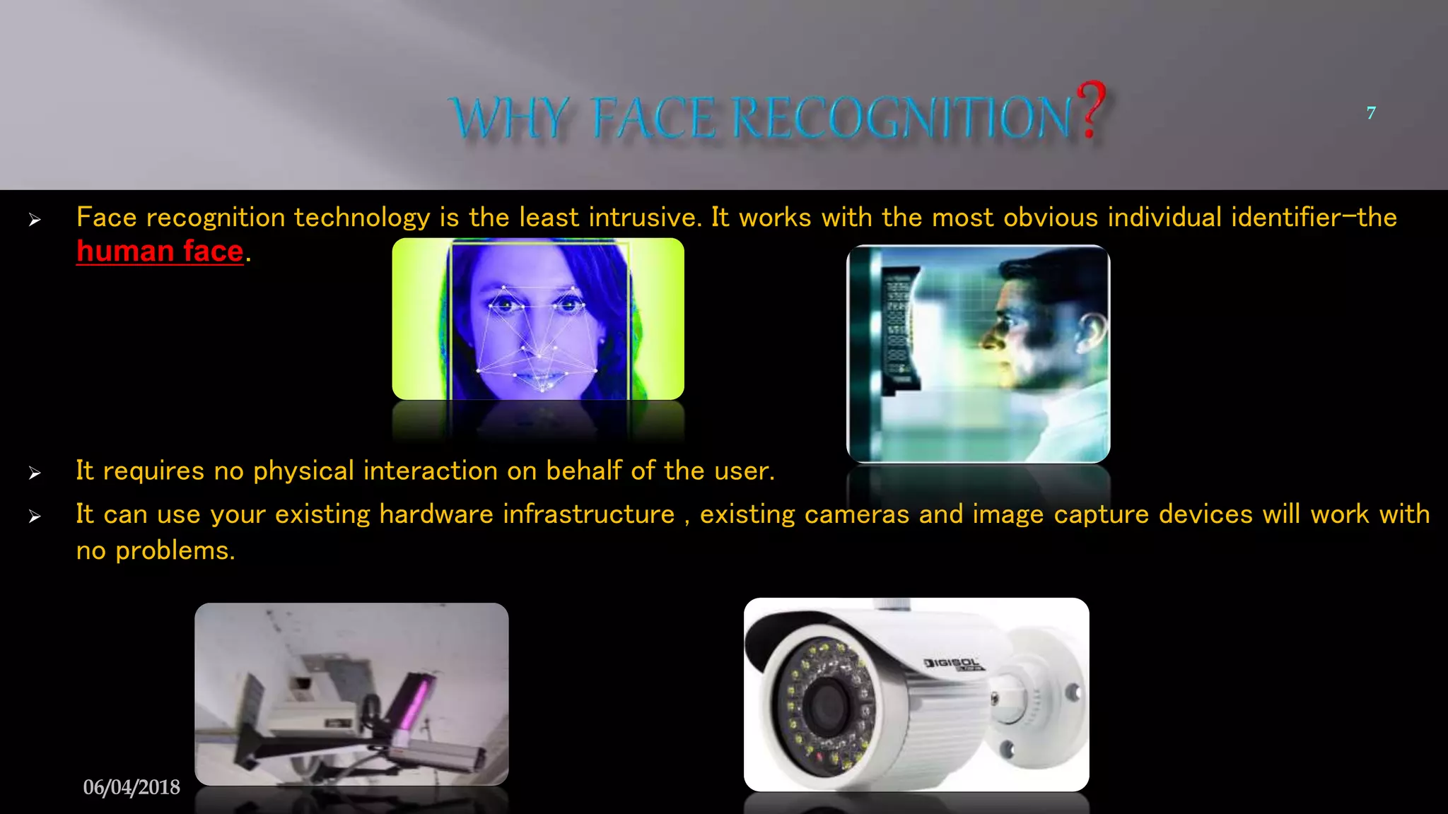  Face recognition technology is the least intrusive. It works with the most obvious individual identifier-the
human face.
 It requires no physical interaction on behalf of the user.
 It can use your existing hardware infrastructure , existing cameras and image capture devices will work with
no problems.
7
06/04/2018
 