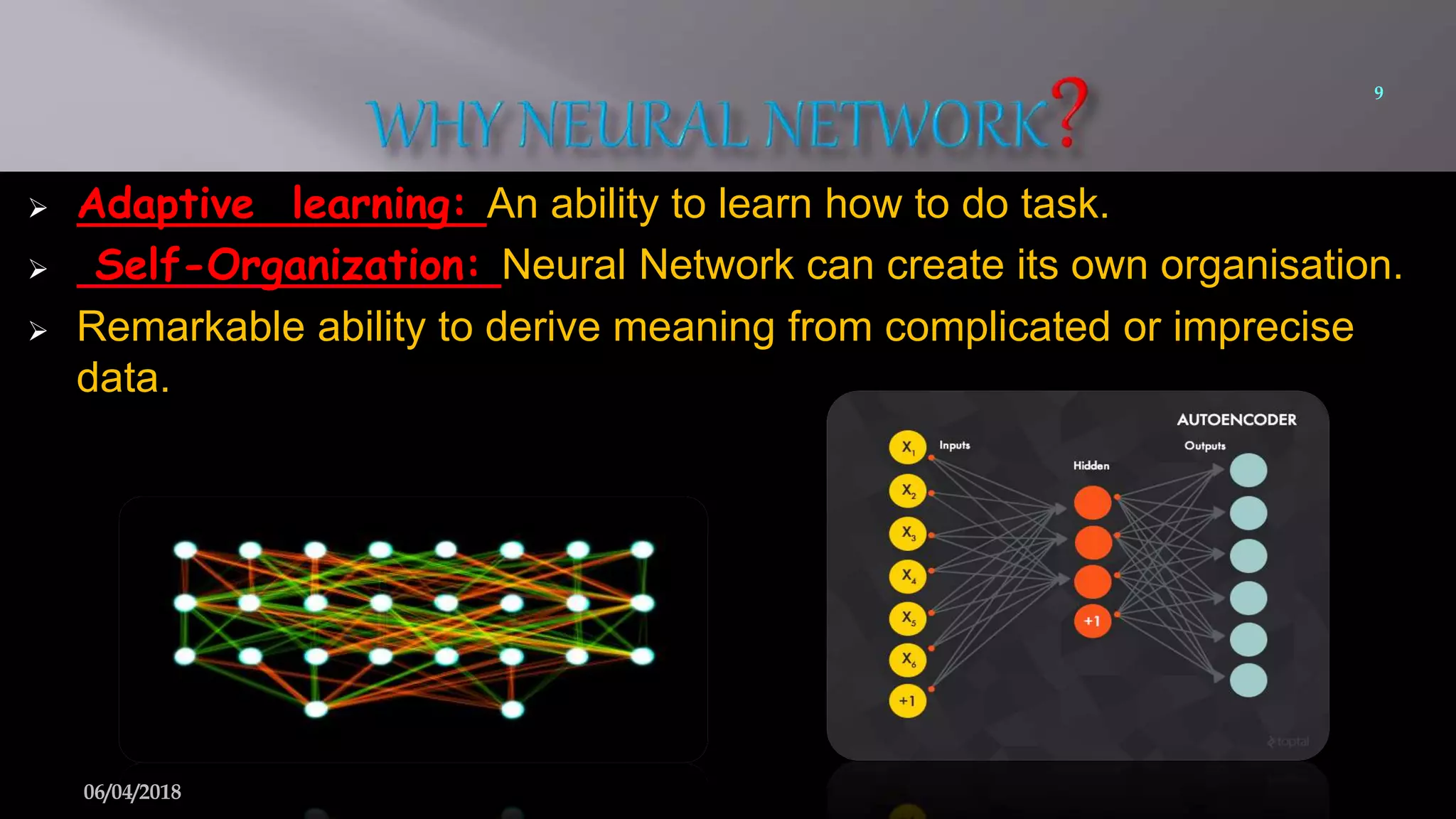  Adaptive learning: An ability to learn how to do task.
 Self-Organization: Neural Network can create its own organisation.
 Remarkable ability to derive meaning from complicated or imprecise
data.
9
06/04/2018
 