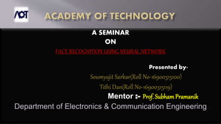 A SEMINAR
ON
FACE RECOGNITION USING NEURAL NETWORK
Presented by-
Soumyajit Sarkar(Roll No-16900315100)
Tithi Dan(Roll No-16900315119)
Mentor :- Prof. SubhamPramanik
Department of Electronics & Communication Engineering
 