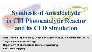 Synthesis ofAnisaldehyde
in CFI Photocatalytic Reactor
and its CFD Simulation
Asia-Oceania Top University League on Engineering (22 November 15th, 2018)
Tokyo Institute of Technology
Department of Chemical and Science Engineering
ONG, Hui Yang (M1) 1
 