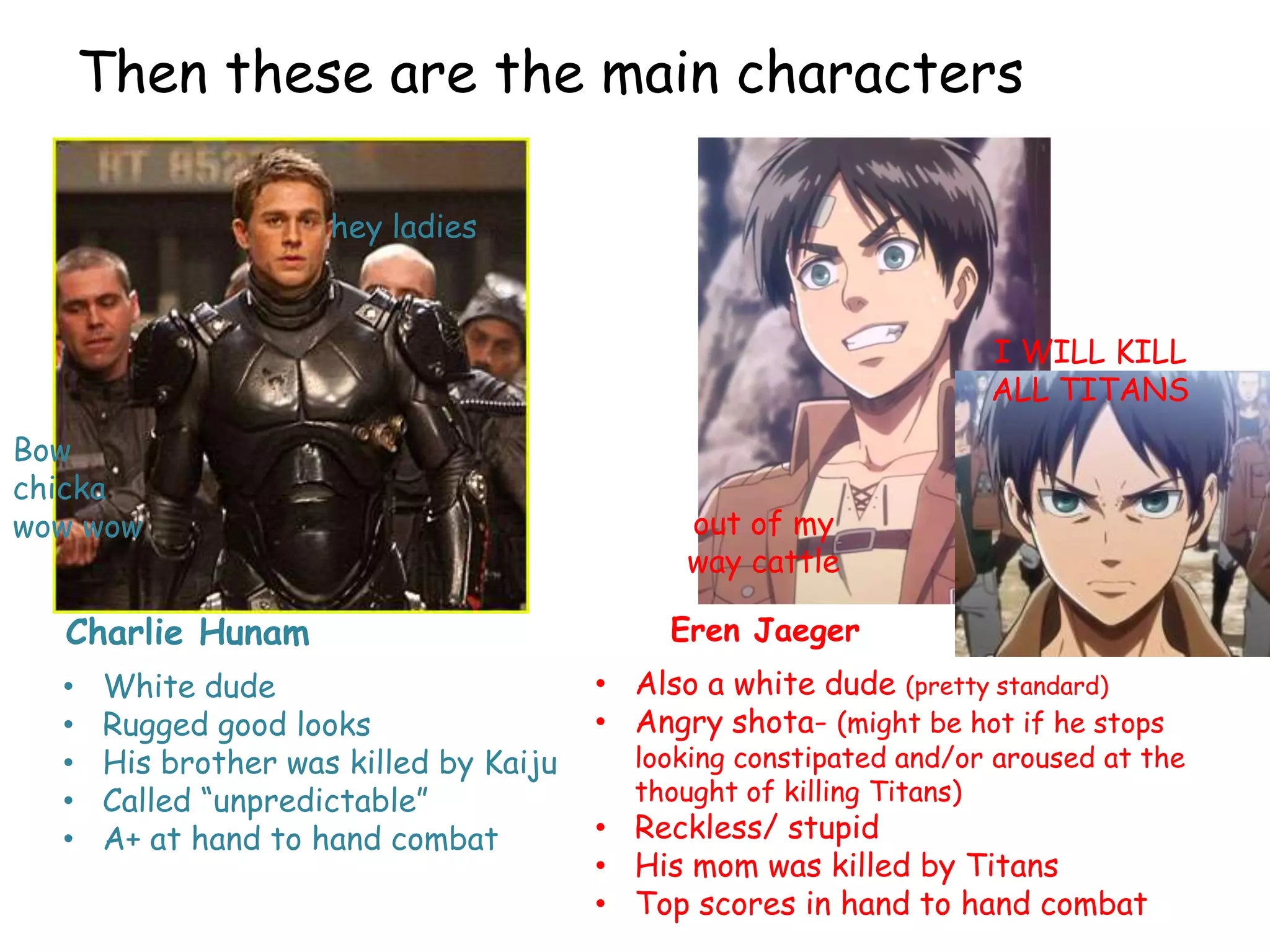 Then these are the main characters
Charlie Hunam
hey ladies
Bow
chicka
wow wow
Eren Jaeger
I WILL KILL
ALL TITANS
out of my
way cattle
• White dude
• Rugged good looks
• His brother was killed by Kaiju
• Called “unpredictable”
• A+ at hand to hand combat
• Also a white dude (pretty standard)
• Angry shota- (might be hot if he stops
looking constipated and/or aroused at the
thought of killing Titans)
• Reckless/ stupid
• His mom was killed by Titans
• Top scores in hand to hand combat
 