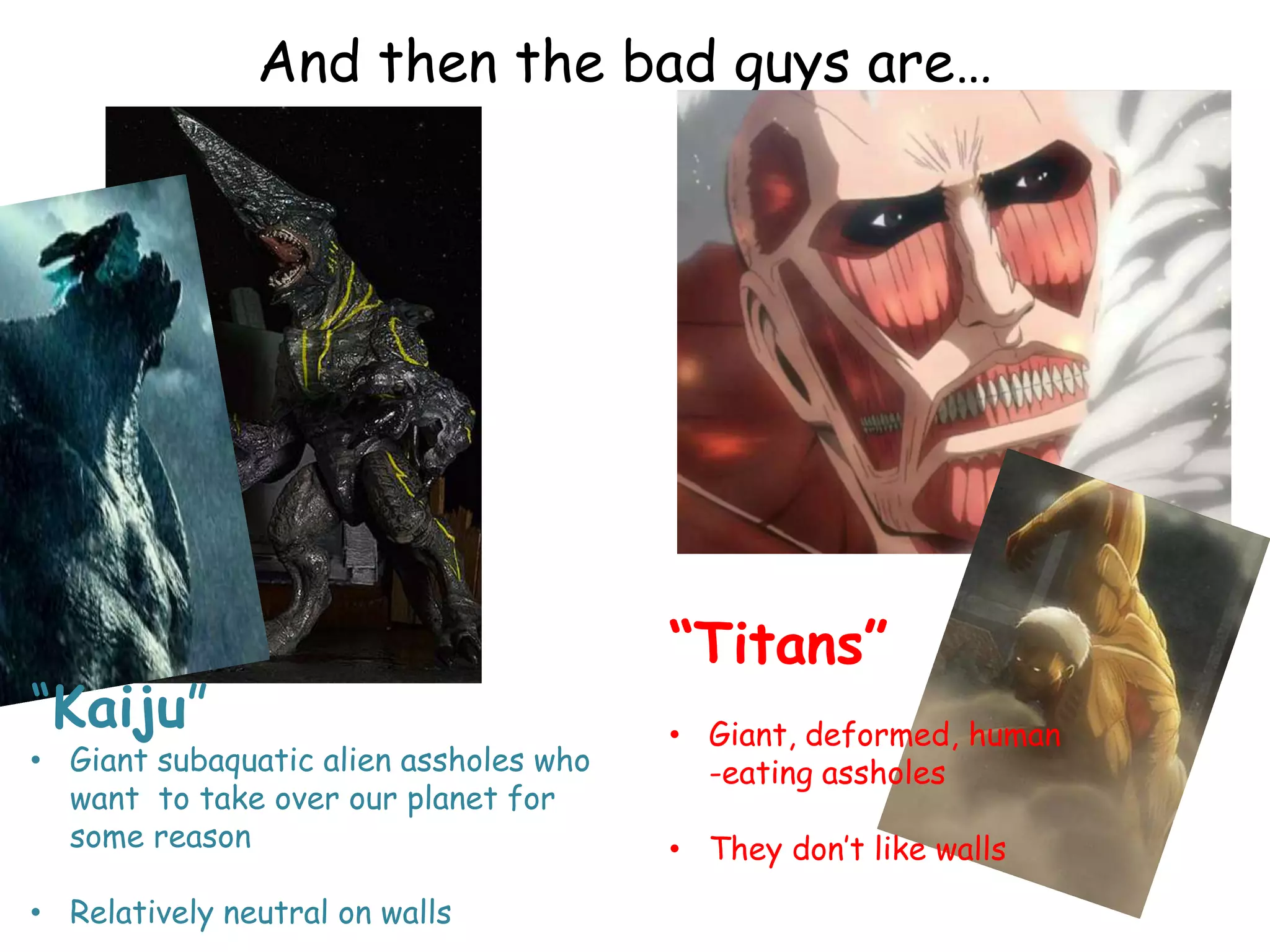 And then the bad guys are…
“Titans”
• Giant, deformed, human
-eating assholes
• They don‟t like walls
“Kaiju”
• Giant subaquatic alien assholes who
want to take over our planet for
some reason
• Relatively neutral on walls
 