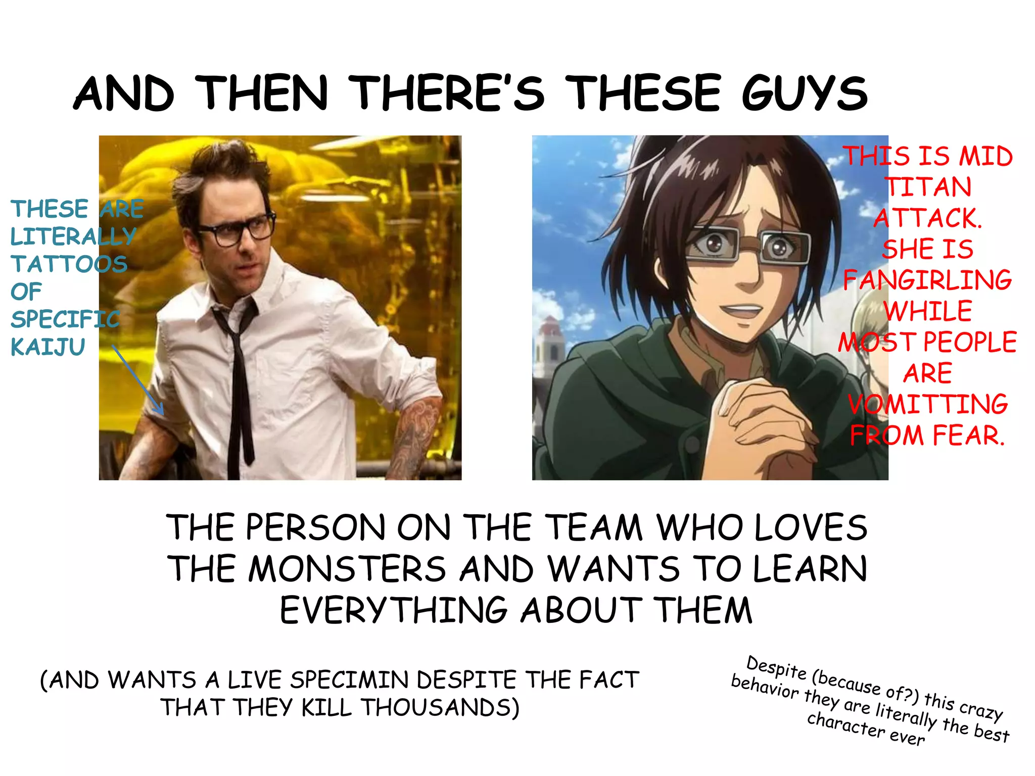 AND THEN THERE’S THESE GUYS
THE PERSON ON THE TEAM WHO LOVES
THE MONSTERS AND WANTS TO LEARN
EVERYTHING ABOUT THEM
(AND WANTS A LIVE SPECIMIN DESPITE THE FACT
THAT THEY KILL THOUSANDS)
THESE ARE
LITERALLY
TATTOOS
OF
SPECIFIC
KAIJU
THIS IS MID
TITAN
ATTACK.
SHE IS
FANGIRLING
WHILE
MOST PEOPLE
ARE
VOMITTING
FROM FEAR.
 