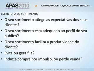ANTONIO MARCHI – AÇOUGUE CORTES ESPECIAIS
ESTRUTURA DE SORTIMENTO
• O seu sortimento atinge as expectativas dos seus
clientes?
• O seu sortimento esta adequado ao perfil do seu
publico?
• O seu sortimento facilita a produtividade do
cliente?
• Evita ou gera fila?
• Induz a compra por impulso, ou perde venda?
 