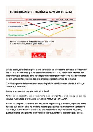 Maciez, sabor, suculência explica a alta apreciação da carne como alimento, o consumidor
não sabe os mecanismos que desencadeiam essas sensações, porém com o tempo por
experimentação começa a ter a percepção de que comprando em certo estabelecimento
ele tem uma melhor resposta aos seus anseios de prazer na hora do consumo.
O produto que você esta vendendo esta atingindo os anseios do seu cliente, é macio, é
saboroso, é suculento?
Se não, o seu negócio esta correndo sério risco!
Por isso se faz necessário um conhecimento mais abrangente sobre a carne para que seu
açougue num futuro breve não se torne num AÇOUGUE FANTASMA.
A carne na sua plena qualidade tem alto poder de glicação (Caramelização) repare na cor
do caldo que a carne solta no preparo, repare que algumas desprendem um verdadeiro
caramelo, e outras ficam ressecadas ou espumosas tanto na panela como na grelha,
quem já não fez uma picanha e em vez dela ficar suculenta fica esbranquiçada e seca.
 