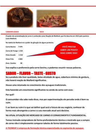 CARAMELIZADA SECA
O poder de caramelização da carne é conhecido como Reação de Maillard, que foi descrita em 1912 pelo químico
Louis Maillard.
Na tabela de Maillard eis o poder de glicação de alguns produtos.
Carne Bovina 7 479
Carne de Frango 1 210
Peixe Assado 1 210
Peixe Frito 3 083
Ovos Cozidos 90
Isso explica a preferencia pela carne bovina, e podemos resumir nessas palavras.
SABOR – FLAVOR – TASTE - GUSTO
Se o produto não tiver qualidade, baixa atividade de agua, cobertura mínima de gordura,
não haverá reação de Maillard significativa.
Houve uma retomada no crescimento dos açougues tradicionais.
Esta havendo um crescimento significativo na venda da carne com osso.
Por quê?
O consumidor não sabe nada disso, mas por experimentação ele percebe onde é bom ou
ruim.
E ser bom ou ruim é o que vai definir qual será o futuro do seu negócio, conhecer de
forma mais abrangente a carne e o seu mercado atual será decisivo.
NA ATUAL SITUAÇÃO DO MERCADO DE CARNES O CONHECIMENTO É FUNDAMENTAL.
Temos treinado compradores de forma profundamente técnica e mostrado que a compra
de carne não é simplesmente comparar tabelas de forma totalmente passiva.
A TECMEAT é empresa de formação técnica especializada no segmento de açougue.
VOCÊ PRECISA
SABER UM POUCO
MAIS SOBRE ISSO!
 