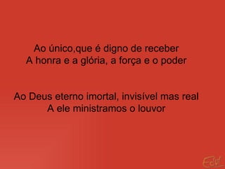 Ao único,que é digno de receber A honra e a glória, a força e o poder Ao Deus eterno imortal, invisível mas real A ele ministramos o louvor 