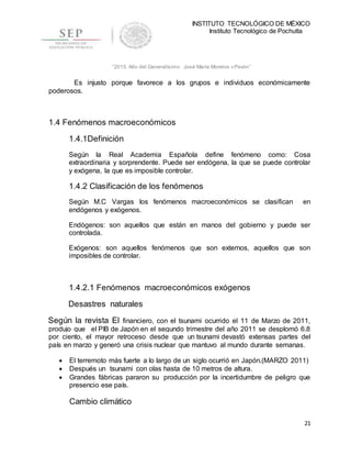 INSTITUTO TECNOLÓGICO DE MÉXICO
Instituto Tecnológico de Pochutla
21
“2015, Año del Generalísimo José María Morelos y Pavón”
Es injusto porque favorece a los grupos e individuos económicamente
poderosos.
1.4 Fenómenos macroeconómicos
1.4.1Definición
Según la Real Academia Española define fenómeno como: Cosa
extraordinaria y sorprendente. Puede ser endógena, la que se puede controlar
y exógena, la que es imposible controlar.
1.4.2 Clasificación de los fenómenos
Según M.C Vargas los fenómenos macroeconómicos se clasifican en
endógenos y exógenos.
Endógenos: son aquellos que están en manos del gobierno y puede ser
controlada.
Exógenos: son aquellos fenómenos que son externos, aquellos que son
imposibles de controlar.
1.4.2.1 Fenómenos macroeconómicos exógenos
Desastres naturales
Según la revista El financiero, con el tsunami ocurrido el 11 de Marzo de 2011,
produjo que el PIB de Japón en el segundo trimestre del año 2011 se desplomó 6.8
por ciento, el mayor retroceso desde que un tsunami devastó extensas partes del
país en marzo y generó una crisis nuclear que mantuvo al mundo durante semanas.
 El terremoto más fuerte a lo largo de un siglo ocurrió en Japón.(MARZO 2011)
 Después un tsunami con olas hasta de 10 metros de altura.
 Grandes fábricas pararon su producción por la incertidumbre de peligro que
presencio ese país.
Cambio climático
 