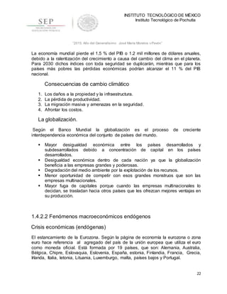 INSTITUTO TECNOLÓGICO DE MÉXICO
Instituto Tecnológico de Pochutla
22
“2015, Año del Generalísimo José María Morelos y Pavón”
La economía mundial pierde el 1.5 % del PIB o 1.2 mil millones de dólares anuales,
debido a la ralentización del crecimiento a causa del cambio del clima en el planeta.
Para 2030 dichos índices con toda seguridad se duplicarán, mientras que para los
países más pobres las pérdidas económicas podrían alcanzar el 11 % del PIB
nacional.
Consecuencias de cambio climático
1. Los daños a la propiedad y la infraestructura.
2. La pérdida de productividad.
3. La migración masiva y amenazas en la seguridad.
4. Afrontar los costos.
La globalización.
Según el Banco Mundial la globalización es el proceso de creciente
interdependencia económica del conjunto de países del mundo.
 Mayor desigualdad económica entre los países desarrollados y
subdesarrollados debido a concentración de capital en los países
desarrollados.
 Desigualdad económica dentro de cada nación ya que la globalización
beneficia a las empresas grandes y poderosas.
 Degradación del medio ambiente por la explotación de los recursos.
 Menor oportunidad de competir con esos grandes monstruos que son las
empresas multinacionales.
 Mayor fuga de capitales porque cuando las empresas multinacionales lo
decidan, se trasladan hacia otros países que les ofrezcan mejores ventajas en
su producción.
1.4.2.2 Fenómenos macroeconómicos endógenos
Crisis económicas (endógenas)
El estancamiento de la Eurozona. Según la página de economía la eurozona o zona
euro hace referencia al agregado del país de la unión europea que utiliza el euro
como moneda oficial. Está formada por 19 países, que son: Alemania, Australia,
Bélgica, Chipre, Eslovaquia, Eslovenia, España, estonia, Finlandia, Francia, Grecia,
Irlanda, Italia, letonia, Lituania, Luxemburgo, malta, países bajos y Portugal.
 
