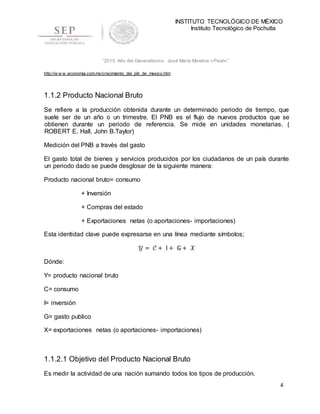INSTITUTO TECNOLÓGICO DE MÉXICO
Instituto Tecnológico de Pochutla
4
“2015, Año del Generalísimo José María Morelos y Pavón”
http://w w w .economia.com.mx/crecimiento_del_pib_de_mexico.htm
1.1.2 Producto Nacional Bruto
Se refiere a la producción obtenida durante un determinado periodo de tiempo, que
suele ser de un año o un trimestre. El PNB es el flujo de nuevos productos que se
obtienen durante un periodo de referencia. Se mide en unidades monetarias. (
ROBERT E. Hall, John B.Taylor)
Medición del PNB a través del gasto
El gasto total de bienes y servicios producidos por los ciudadanos de un país durante
un periodo dado se puede desglosar de la siguiente manera:
Producto nacional bruto= consumo
+ Inversión
+ Compras del estado
+ Exportaciones netas (o aportaciones- importaciones)
Esta identidad clave puede expresarse en una línea mediante símbolos;
𝒴 = 𝒞 + Ι + 𝔾+ 𝒳
Dónde:
Y= producto nacional bruto
C= consumo
I= inversión
G= gasto publico
X= exportaciones netas (o aportaciones- importaciones)
1.1.2.1 Objetivo del Producto Nacional Bruto
Es medir la actividad de una nación sumando todos los tipos de producción.
 