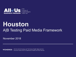 Houston
A|B Testing Paid Media Framework
November 2018
All of Us, the All of Us logo, and “The Future of Health Begins with You”
are service marks of the U.S. Department of Health and Human Services.
 