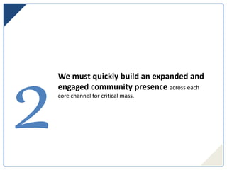 We must quickly build an expanded and
engaged community presence across each
core channel for critical mass.
 