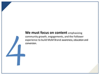 We must focus on content emphasizing
community growth, engagements, and the Follower
experience to build MoM Brand awareness, educationand
conversion.
 
