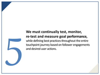 We must continually test, monitor,
re-test and measure goal performance,
while defining bestpracticesthroughout the entire
touchpoint journey based onfollower engagements
anddesired user actions.
 