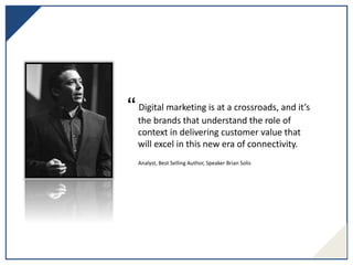 “ Digital marketing is at a crossroads, and it’s
the brands that understand the role of
context in delivering customer value that
will excel in this new era of connectivity.
Analyst, Best Selling Author, Speaker Brian Solis
 