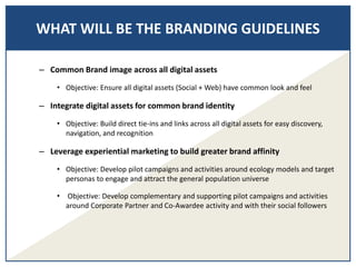 – Common Brand image across all digital assets
• Objective: Ensure all digital assets (Social + Web) have common look and feel
– Integrate digital assets for common brand identity
• Objective: Build direct tie-ins and links across all digital assets for easy discovery,
navigation, and recognition
– Leverage experiential marketing to build greater brand affinity
• Objective: Develop pilot campaigns and activities around ecology models and target
personas to engage and attract the general population universe
• Objective: Develop complementary and supporting pilot campaigns and activities
around Corporate Partner and Co-Awardee activity and with their social followers
WHAT WILL BE THE BRANDING GUIDELINES
 