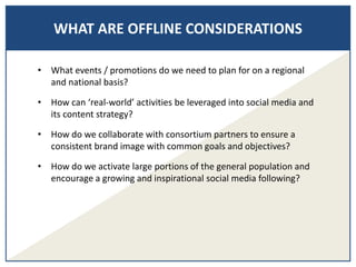 WHAT ARE OFFLINE CONSIDERATIONS
• What events / promotions do we need to plan for on a regional
and national basis?
• How can ‘real-world’ activities be leveraged into social media and
its content strategy?
• How do we collaborate with consortium partners to ensure a
consistent brand image with common goals and objectives?
• How do we activate large portions of the general population and
encourage a growing and inspirational social media following?
 