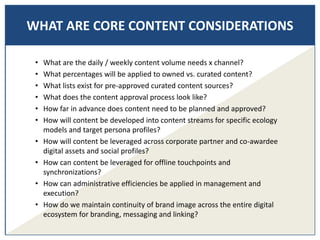 WHAT ARE CORE CONTENT CONSIDERATIONS
• What are the daily / weekly content volume needs x channel?
• What percentages will be applied to owned vs. curated content?
• What lists exist for pre-approved curated content sources?
• What does the content approval process look like?
• How far in advance does content need to be planned and approved?
• How will content be developed into content streams for specific ecology
models and target persona profiles?
• How will content be leveraged across corporate partner and co-awardee
digital assets and social profiles?
• How can content be leveraged for offline touchpoints and
synchronizations?
• How can administrative efficiencies be applied in management and
execution?
• How do we maintain continuity of brand image across the entire digital
ecosystem for branding, messaging and linking?
 