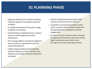 01 PLANNING PHASE
• Objectives defined for the content marketing
initiative mapped to the program objectives
and goals.
• A strategic framework built to guide, manage
and govern the initiative.
• The Brand Story is developed to be a common
theme carried throughout all content
development.
• The message platform reviewed and aligned to
key core values as a guiding instrument for
content development.
• Target ecology modeling and demographic
personas created to ascertain interests, likes,
affinities, personalities and online preferences
and habits.
• Channel mapping conducted to align target
audiences to channel use and influence.
• Competitive and inspirational digital content
audits created to discover deeper insights into
the psychographics of targeted community
engagements.
• An internal content inventory audit conducted,
managed and maintained to document existing
digital and physical assets which can be
leveraged into content planning and needs.
 