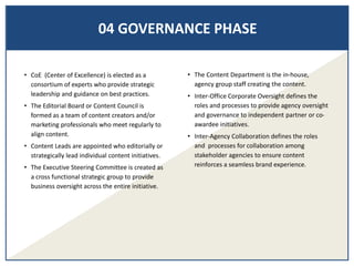04 GOVERNANCE PHASE
• CoE (Center of Excellence) is elected as a
consortium of experts who provide strategic
leadership and guidance on best practices.
• The Editorial Board or Content Council is
formed as a team of content creators and/or
marketing professionals who meet regularly to
align content.
• Content Leads are appointed who editorially or
strategically lead individual content initiatives.
• The Executive Steering Committee is created as
a cross functional strategic group to provide
business oversight across the entire initiative.
• The Content Department is the in-house,
agency group staff creating the content.
• Inter-Office Corporate Oversight defines the
roles and processes to provide agency oversight
and governance to independent partner or co-
awardee initiatives.
• Inter-Agency Collaboration defines the roles
and processes for collaboration among
stakeholder agencies to ensure content
reinforces a seamless brand experience.
 