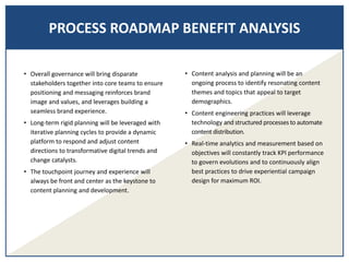 PROCESS ROADMAP BENEFIT ANALYSIS
• Overall governance will bring disparate
stakeholders together into core teams to ensure
positioning and messaging reinforces brand
image and values, and leverages building a
seamless brand experience.
• Long-term rigid planning will be leveraged with
iterative planning cycles to provide a dynamic
platform to respond and adjust content
directions to transformative digital trends and
change catalysts.
• The touchpoint journey and experience will
always be front and center as the keystone to
content planning and development.
• Content analysis and planning will be an
ongoing process to identify resonating content
themes and topics that appeal to target
demographics.
• Content engineering practices will leverage
technology and structured processes to automate
content distribution.
• Real-time analytics and measurement based on
objectives will constantly track KPI performance
to govern evolutions and to continuously align
best practices to drive experiential campaign
design for maximum ROI.
 
