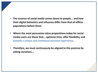 • The essence of social media comes down to people... and how
their digital behaviors and influence differ from that of offline
populations before them.
• Where the most persuasive value propositions today for social
media users are those that... optimize time, offer flexibility, and
provide a unique and contextual personal experience.
• Therefore, we must continuously be aligned to this premise by
asking ourselves...
 
