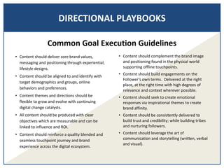 DIRECTIONAL PLAYBOOKS
• Content should deliver core brand values,
messaging and positioning through experiential,
lifestyle designs.
• Content should be aligned to and identify with
target demographics and groups, online
behaviors and preferences.
• Content themes and directions should be
flexible to grow and evolve with continuing
digital change catalysts.
• All content should be produced with clear
objectives which are measurable and can be
linked to influence and ROI.
• Content should reinforce a quality blended and
seamless touchpoint journey and brand
experience across the digital ecosystem.
• Content should complement the brand image
and positioning found in the physical world
supporting offline touchpoints.
• Content should build engagements on the
Follower’s own terms. Delivered at the right
place, at the right time with high degrees of
relevance and context wherever possible.
• Content should seek to create emotional
responses via inspirational themes to create
brand affinity.
• Content should be consistently delivered to
build trust and credibility; while building tribes
and nurturing followers.
• Content should leverage the art of
communication and storytelling (written, verbal
and visual).
Common Goal Execution Guidelines
 