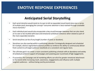 EMOTIVE RESPONSE EXPERIENCES
Anticipated Serial Storytelling
• Each serial storyline would stand on its own to tell an expanded visual brand story over a series
of multiple posts leveraging the concept “consumer attention is best realized through snackable
micro-moments.”
• Each individual post would also encapsulate a key visual/message takeaway that can also stand
on its own or be recalled with ease and emotional contextual relevance when viewed as part of
the more expanded storyline.
• Serial storylines can be of any length (number of posts or duration).
• Storylines can also overlap within a publishing calendar if strategically designed and scheduled
for multiple, distinct segmented audience profiles to reinforce the ability to continuously deliver
fresh content to all target audience newsfeeds on a consistent and regular basis.
• The ultimate goal is to create a more consistent publishing schedule with an abundance and variety
of contextual content in support of Campaigns and sustaining year-round levels of high engagements.
• If successful, the Campaign and all marketing efforts can elicit far greater emotional attachment
to the brand while increasing reach, awareness, engagements and influence with multiple
targeted audiences – without being overtly promotional.
 