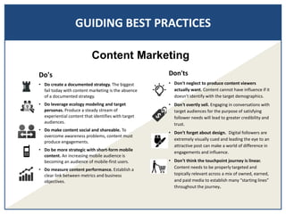 GUIDING BEST PRACTICES
Don'ts
• Don't neglect to produce content viewers
actually want. Content cannot have influence if it
doesn't identify with the target demographics.
• Don't overtly sell. Engaging in conversations with
target audiences for the purpose of satisfying
follower needs will lead to greater credibility and
trust.
• Don’t forget about design. Digital followers are
extremely visually cued and leading the eye to an
attractive post can make a world of difference in
engagements and influence.
• Don’t think the touchpoint journey is linear.
Content needs to be properly targeted and
topically relevant across a mix of owned, earned,
and paid media to establish many “starting lines”
throughout the journey.
Content Marketing
Do's
• Do create a documented strategy. The biggest
fail today with content marketing is the absence
of a documented strategy.
• Do leverage ecology modeling and target
personas. Produce a steady stream of
experiential content that identifies with target
audiences.
• Do make content social and shareable. To
overcome awareness problems, content must
produce engagements.
• Do be more strategic with short-form mobile
content. An increasing mobile audience is
becoming an audience of mobile-first users.
• Do measure content performance. Establish a
clear link between metrics and business
objectives.
 