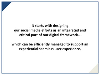 It starts with designing
our social media efforts as an integrated and
critical part of our digital framework…
which can be efficiently managed to support an
experiential seamless user experience.
 