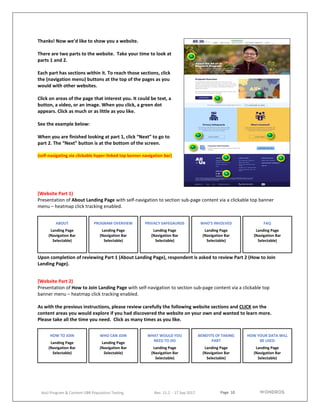 Page 10
AoU Program & Content UBR Population Testing Rev. 11.2 - 17 Sep 2017
Thanks! Now we’d like to show you a website.
There are two parts to the website. Take your time to look at
parts 1 and 2.
Each part has sections within it. To reach those sections, click
the (navigation menu) buttons at the top of the pages as you
would with other websites.
Click on areas of the page that interest you. It could be text, a
button, a video, or an image. When you click, a green dot
appears. Click as much or as little as you like.
See the example below:
When you are finished looking at part 1, click “Next” to go to
part 2. The “Next” button is at the bottom of the screen.
(self-navigating via clickable hyper-linked top banner navigation bar)
[Website Part 1)
Presentation of About Landing Page with self-navigation to section sub-page content via a clickable top banner
menu – heatmap click tracking enabled.
Upon completion of reviewing Part 1 (About Landing Page), respondent is asked to review Part 2 (How to Join
Landing Page).
[Website Part 2)
Presentation of How to Join Landing Page with self-navigation to section sub-page content via a clickable top
banner menu – heatmap click tracking enabled.
As with the previous instructions, please review carefully the following website sections and CLICK on the
content areas you would explore if you had discovered the website on your own and wanted to learn more.
Please take all the time you need. Click as many times as you like.
ABOUT
Landing Page
(Navigation Bar
Selectable)
PROGRAM OVERVIEW
Landing Page
(Navigation Bar
Selectable)
PRIVACY SAFEGAURDS
Landing Page
(Navigation Bar
Selectable)
WHO’S INVOLVED
Landing Page
(Navigation Bar
Selectable)
FAQ
Landing Page
(Navigation Bar
Selectable)
HOW TO JOIN
Landing Page
(Navigation Bar
Selectable)
WHO CAN JOIN
Landing Page
(Navigation Bar
Selectable)
WHAT WOULD YOU
NEED TO DO
Landing Page
(Navigation Bar
Selectable)
BENEFITS OF TAKING
PART
Landing Page
(Navigation Bar
Selectable)
HOW YOUR DATA WILL
BE USED
Landing Page
(Navigation Bar
Selectable)
 