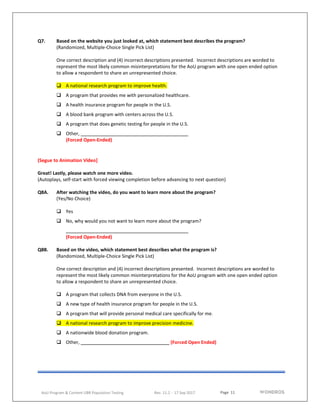 Page 11
AoU Program & Content UBR Population Testing Rev. 11.2 - 17 Sep 2017
Q7. Based on the website you just looked at, which statement best describes the program?
(Randomized, Multiple-Choice Single Pick List)
One correct description and (4) incorrect descriptions presented. Incorrect descriptions are worded to
represent the most likely common misinterpretations for the AoU program with one open ended option
to allow a respondent to share an unrepresented choice.
 A national research program to improve health.
 A program that provides me with personalized healthcare.
 A health insurance program for people in the U.S.
 A blood bank program with centers across the U.S.
 A program that does genetic testing for people in the U.S.
 Other,
(Forced Open-Ended)
(Segue to Animation Video]
Great! Lastly, please watch one more video.
(Autoplays, self-start with forced viewing completion before advancing to next question)
Q8A. After watching the video, do you want to learn more about the program?
(Yes/No Choice)
 Yes
 No, why would you not want to learn more about the program?
(Forced Open-Ended)
Q8B. Based on the video, which statement best describes what the program is?
(Randomized, Multiple-Choice Single Pick List)
One correct description and (4) incorrect descriptions presented. Incorrect descriptions are worded to
represent the most likely common misinterpretations for the AoU program with one open ended option
to allow a respondent to share an unrepresented choice.
 A program that collects DNA from everyone in the U.S.
 A new type of health insurance program for people in the U.S.
 A program that will provide personal medical care specifically for me.
 A national research program to improve precision medicine.
 A nationwide blood donation program.
 Other, (Forced Open Ended)
 