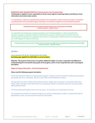 Page 12
AoU Program & Content UBR Population Testing Rev. 11.2 - 17 Sep 2017
BRANCHING LOGIC DECISION POINT (Pre-Close Conversion Test Transition Step)
Tracking logic is applied to move respondents to the pre-close stage for measuring impact and influence of site
information and creative video content.
If a respondent is unable to comprehend the program from the website or video creative presented, a respondent
is presented with a formal worded program description and asked to recognize the correct benefit statement.
If a respondent successfully and correctly responded to any of the two (website or video) comprehension
questions to gauge a respondent’s ability to understand the program’s benefit, purpose and intent, the last
remaining series of questions are designed to test interest in joining and/or identify concerns for not wanting to
join in the program as a final pre-close step.
SECTION 6
Survey Question 9A, 9B, 9C: Comprehension Re-Testing
Branching Logic applied from Q2 & Q3B: no correct answers.
Objective: The purpose of this section is to gather additional insights as to why a respondent had difficulty in
comprehending the core benefit and purpose of the program, and to re-test comprehension with a full program
description.
(Segue to Program Description – Re-test Comprehension]
Please read the following program description.
The All of Us Research Program is a large research program. The goal is to help researchers understand more about
why people get sick or stay healthy. All of Us is part of the Precision Medicine Initiative.
We hope that more than a million people will join All of Us. People who join will give us information about their
health, habits, and what it’s like where they live. By looking for patterns, researchers may learn more about what
affects people’s health.
The All of Us Research Program will last for many years. This will allow us to study health over time.
If you decide to join the All of Us Research Program, you will be contributing to an effort to improve the health of
generations to come. You also may learn about your own health.
If Respondent Had Incorrect Program Description Responses for Testing Questions (Q7 & Q8B)
Continue to Section 6 - Question 9 Series
If Respondent Had At Least One Correct Program Description Response for ANY of the 2x Comprehension Testing Questions (Q7 & Q8B)
Continue to Section 7 - Question 10 Series
 