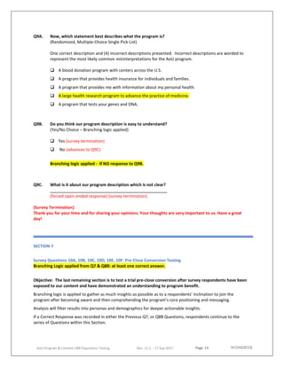 Page 13
AoU Program & Content UBR Population Testing Rev. 11.2 - 17 Sep 2017
Q9A. Now, which statement best describes what the program is?
(Randomized, Multiple-Choice Single Pick List)
One correct description and (4) incorrect descriptions presented. Incorrect descriptions are worded to
represent the most likely common misinterpretations for the AoU program.
 A blood donation program with centers across the U.S.
 A program that provides health insurance for individuals and families.
 A program that provides me with information about my personal health.
 A large health research program to advance the practice of medicine.
 A program that tests your genes and DNA.
Q9B. Do you think our program description is easy to understand?
(Yes/No Choice – Branching logic applied)
 Yes (survey termination)
 No (advances to Q9C)
Branching logic applied - If NO response to Q9B.
Q9C. What is it about our program description which is not clear?
(forced open-ended response) (survey termination)
(Survey Termination]
Thank you for your time and for sharing your opinions. Your thoughts are very important to us. Have a great
day!
SECTION 7
Survey Questions 10A, 10B, 10C, 10D, 10E, 10F: Pre-Close Conversion Testing
Branching Logic applied from Q7 & Q8B: at least one correct answer.
Objective: The last remaining section is to test a trial pre-close conversion after survey respondents have been
exposed to our content and have demonstrated an understanding to program benefit.
Branching logic is applied to gather as much insights as possible as to a respondents’ inclination to join the
program after becoming aware and then comprehending the program’s core positioning and messaging.
Analysis will filter results into personas and demographics for deeper actionable insights.
If a Correct Response was recorded in either the Previous Q7, or Q8B Questions, respondents continue to the
series of Questions within this Section.
 
