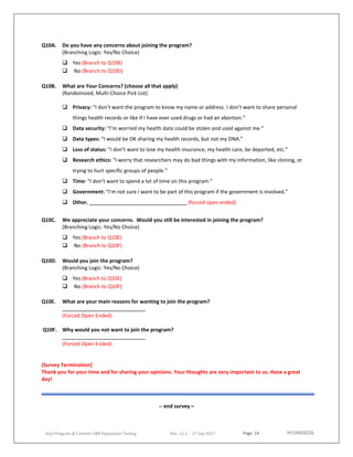 Page 14
AoU Program & Content UBR Population Testing Rev. 11.2 - 17 Sep 2017
Q10A. Do you have any concerns about joining the program?
(Branching Logic: Yes/No Choice)
 Yes (Branch to Q10B)
 No (Branch to Q10D)
Q10B. What are Your Concerns? (choose all that apply)
(Randomized, Multi-Choice Pick List)
 Privacy: “I don’t want the program to know my name or address. I don’t want to share personal
things health records or like if I have ever used drugs or had an abortion.”
 Data security: “I’m worried my health data could be stolen and used against me.”
 Data types: “I would be OK sharing my health records, but not my DNA.”
 Loss of status: “I don’t want to lose my health insurance, my health care, be deported, etc.”
 Research ethics: “I worry that researchers may do bad things with my information, like cloning, or
trying to hurt specific groups of people.”
 Time: “I don’t want to spend a lot of time on this program.”
 Government: “I’m not sure I want to be part of this program if the government is involved.”
 Other, (forced open ended)
Q10C. We appreciate your concerns. Would you still be interested in joining the program?
(Branching Logic: Yes/No Choice)
 Yes (Branch to Q10E)
 No (Branch to Q10F)
Q10D. Would you join the program?
(Branching Logic: Yes/No Choice)
 Yes (Branch to Q10E)
 No (Branch to Q10F)
Q10E. What are your main reasons for wanting to join the program?
(Forced Open Ended)
Q10F. Why would you not want to join the program?
(Forced Open Ended)
(Survey Termination]
Thank you for your time and for sharing your opinions. Your thoughts are very important to us. Have a great
day!
-- end survey –
 