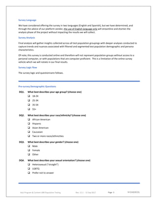 Page 3
AoU Program & Content UBR Population Testing Rev. 11.1 - 15 Sep 2017
Survey Language
We have considered offering the survey in two languages (English and Spanish), but we have determined, and
through the advice of our platform vendor, the use of English language only will streamline and shorten the
analysis phase of the project without impacting the results we will collect.
Survey Analysis
Final analysis will gather insights collected across all test population groupings with deeper analyses conducted to
capture trends and nuances associated with filtered and segmented test population demographic and persona
characteristics.
Of note; this survey is conducted online and therefore will not represent population groups without access to a
personal computer, or with populations that are computer proficient. This is a limitation of the online survey
vehicle which we will notate in our final results.
Survey Logic flow
The survey logic and questionnaire follows.
Pre-survey Demographic Questions
DQ1. What best describes your age group? (choose one)
 18-24
 25-34
 35-54
 55+
DQ2. What best describes your race/ethnicity? (choose one)
 African American
 Hispanic
 Asian American
 Caucasian
 Two or more races/ethnicities
DQ3. What best describes your gender? (choose one)
 Male
 Female
 Other
DQ4. What best describes your sexual orientation? (choose one)
 Heterosexual (“straight”)
 LGBTQ
 Prefer not to answer
 