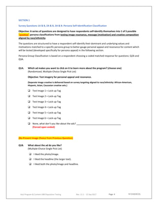 Page 4
AoU Program & Content UBR Population Testing Rev. 11.1 - 15 Sep 2017
SECTION 1
Survey Questions 1A & B, 2A & B, 3A & B: Persona Self-Identification Classification
Objective: A series of questions are designed to have respondents self-identify themselves into 1 of 5 possible
“positive” persona classifications from testing image resonance, message (motivation) and creative composition
aligned by race/ethnicity.
The questions are structured to have a respondent self-identify their dominant and underlying values and
motivations matched to a specific persona group to better gauge personal appeal and resonance for content which
will be tested (developed specifically for persona appeal) in the following section.
Persona Group Classification is based on a respondent choosing a coded matched response for questions: Q2A and
Q3A.
Q1A. Which ad makes you want to click on it to learn more about the program? (choose one)
(Randomized, Multiple-Choice Single Pick List)
Objective: Test imagery for personal appeal and resonance.
(Separate image creative is delivered based on survey targeting aligned to race/ethnicity: African-American,
Hispanic, Asian, Caucasian creative sets.)
 Test Image 1 + Lock-up Tag
 Test Image 2 + Lock-up Tag
 Test Image 3 + Lock-up Tag
 Test Image 4 + Lock-up Tag
 Test Image 5 + Lock-up Tag
 Test Image 6 + Lock-up Tag
 None, what don’t you like about the ads?
(Forced open ended)
(Re-Present Image Choice from Previous Question)
Q1B. What about the ad do you like?
(Multiple-Choice Single Pick List)
 I liked the photo/image.
 I liked the headline (the larger text).
 I liked both the photo/image and headline.
 