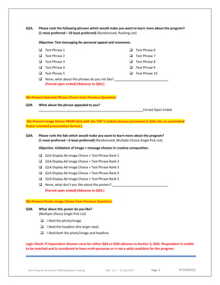 Page 5
AoU Program & Content UBR Population Testing Rev. 11.1 - 15 Sep 2017
Q2A. Please rank the following phrases which would make you want to learn more about the program?
(1 most preferred – 10 least preferred) (Randomized, Ranking List)
Objective: Test messaging for personal appeal and resonance.
 Test Phrase 1
 Test Phrase 2
 Test Phrase 3
 Test Phrase 4
 Test Phrase 5
 Test Phrase 6
 Test Phrase 7
 Test Phrase 8
 Test Phrase 9
 Test Phrase 10
 None, what about the phrases do you not like?
(Forced open ended) (Advance to Q5A.)
(Re-Present Selected Phrase Choice from Previous Question)
Q2B. What about the phrase appealed to you?
Forced Open Ended
(Re-Present Image Choice FROM Q1A with the TOP 5 ranked phrases presented in Q5A into an automated
Poster oriented presentation format.)
Q3A. Please rank the Ads which would make you want to learn more about the program?
(1 most preferred – 6 least preferred) (Randomized, Multiple-Choice Single Pick List)
Objective: Validation of image + message choices in creative composition.
 Q1A Display Ad Image Choice + Test Phrase Rank 1
 Q1A Display Ad Image Choice + Test Phrase Rank 2
 Q1A Display Ad Image Choice + Test Phrase Rank 3
 Q1A Display Ad Image Choice + Test Phrase Rank 4
 Q1A Display Ad Image Choice + Test Phrase Rank 5
 None, what don’t you like about the posters?
(Forced open ended) (Advance to Q5A.)
(Re-Present Poster Image Choice from Previous Question)
Q3B. What about this poster do you like?
(Multiple-Choice Single Pick List)
 I liked the photo/image.
 I liked the headline (the larger text).
 I liked both the photo/image and headline.
Logic Check: If respondent chooses none for either Q2A or Q3A advance to Section 3, Q5A. Respondent is unable
to be matched and is considered to have multi-personas or is not a valid candidate for the program.
 