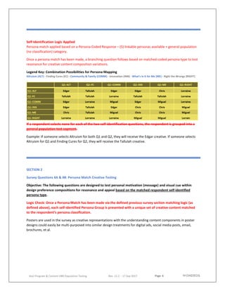 Page 6
AoU Program & Content UBR Population Testing Rev. 11.2 - 17 Sep 2017
Self-Identification Logic Applied
Persona match applied based on a Persona Coded Response – (5) linkable personas available + general population
(no classification) category.
Once a persona match has been made, a branching question follows based on matched coded persona type to test
resonance for creative content composition variations.
Legend Key: Combination Possibilities for Persona Mapping
Altruism (ALT) - Finding Cures (EC) - Community & Family (COMM) - Innovation (INN) - What’s in It for Me (ME) - Right the Wrongs (RIGHT)
If a respondent selects none for each of the two self-identification questions, the respondent is grouped into a
general population test segment.
Example: If someone selects Altruism for both Q1 and Q2, they will receive the Edgar creative. If someone selects
Altruism for Q1 and Finding Cures for Q2, they will receive the Tallulah creative.
SECTION 2
Survey Questions 4A & 4B: Persona Match Creative Testing
Objective: The following questions are designed to test personal motivation (message) and visual cue within
design preference compositions for resonance and appeal based on the matched respondent self-identified
persona type.
Logic Check: Once a Persona Match has been made via the defined previous survey section matching logic (as
defined above), each self-identified Persona Group is presented with a unique set of creative content matched
to the respondent’s persona classification.
Posters are used in the survey as creative representations with the understanding content components in poster
designs could easily be multi-purposed into similar design treatments for digital ads, social media posts, email,
brochures, et al.
 