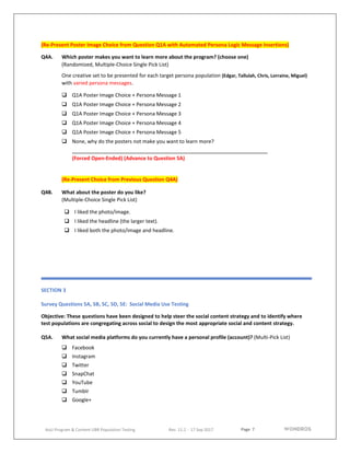 Page 7
AoU Program & Content UBR Population Testing Rev. 11.2 - 17 Sep 2017
(Re-Present Poster Image Choice from Question Q1A with Automated Persona Logic Message Insertions)
Q4A. Which poster makes you want to learn more about the program? (choose one)
(Randomized, Multiple-Choice Single Pick List)
One creative set to be presented for each target persona population (Edgar, Tallulah, Chris, Lorraine, Miguel)
with varied persona messages.
 Q1A Poster Image Choice + Persona Message 1
 Q1A Poster Image Choice + Persona Message 2
 Q1A Poster Image Choice + Persona Message 3
 Q1A Poster Image Choice + Persona Message 4
 Q1A Poster Image Choice + Persona Message 5
 None, why do the posters not make you want to learn more?
(Forced Open-Ended) (Advance to Question 5A)
(Re-Present Choice from Previous Question Q4A)
Q4B. What about the poster do you like?
(Multiple-Choice Single Pick List)
 I liked the photo/image.
 I liked the headline (the larger text).
 I liked both the photo/image and headline.
SECTION 3
Survey Questions 5A, 5B, 5C, 5D, 5E: Social Media Use Testing
Objective: These questions have been designed to help steer the social content strategy and to identify where
test populations are congregating across social to design the most appropriate social and content strategy.
Q5A. What social media platforms do you currently have a personal profile (account)? (Multi-Pick List)
 Facebook
 Instagram
 Twitter
 SnapChat
 YouTube
 Tumblr
 Google+
 