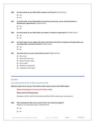 Page 8
AoU Program & Content UBR Population Testing Rev. 11.2 - 17 Sep 2017
Q5B. On social media, do you follow (like) companies and brands? (Yes/No Choice)
 Yes
 No
Q5C. On social media, do you follow (like) any community causes (e.g. such as assorted charities or
philanthropic organizations)? (Yes/No Choice)
 Yes
 No
Q5D. On social media, do you follow (like) any medical or healthcare organizations? (Yes/No Choice)
 Yes
 No
Q5E. On social media, do you engage with stories and content shared from companies and organizations you
may follow (likes, comments, shares)? (Yes/No Choice)
 Yes
 No
Q5F. How often do you use your social media accounts? (Single Pick List)
 Once a day
 More than once a day
 Several times per week
 Once a week
 Monthly or infrequently
 It depends, all the above
SECTION 4
Survey Question 6A, 6B, 6C, 1D: Video Inspiration Testing
Objective: Quick test to measure if the Anthem video inspires viewers with added insights.
(Segue to testing general resonance for Anthem Video]
Please watch the following video.
(Autoplays, self-start with forced viewing completion before advancing to next question.)
Q6A. After watching the video, do you want to learn more about the program?
Objective: test inspirational value. (Yes/No Choice)
 Yes
 No
 