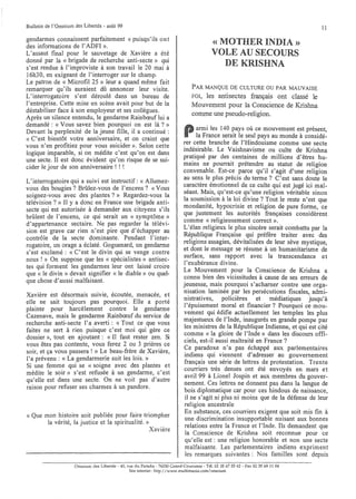 Bulletin de l'Omnium des Libertés· août 99                                                                                       11
aendarmes connaissent parfaitement « puisqu'ils 0 n t
b
des informations de l'ADFI ».
                                                                                          « MOTHER INDIA »
L'assaut final pour le sauvetage de X~vière a ét~                                         VOLE AU SECOURS
donné par la « brigade de recherche a~tI-secte» 9u,1
s'est rendue à l'improviste à son travaIl le 20 mal a
                                                                                             DE KRISHNA
16h3 0, en exigeant de l'interroger sur le cha,?1p.   .
Le patron de « Microfil 25 » leur a quand meme. ~alt
remarquer qu'ils auraient dû annoncer leur visite.                              PAR MANQUE DE CULTURE OU PAR MAUVAISE
L'interrogatoire s'est déroulé dan~ un bureau de                                FOI,les antisectes français ont classé le
l'entreprise. Cette mise en scène avait pour, but de la                         Mouvement pour la Conscience de Krishna
déstabiliser face à son employeur et ses collegues.
                                                                                comme une pseudo-religion.
Après un silence entendu, ~e gendarme .Rainbœuf,lui a
demandé: « Vous savez bien pourquoI on est la ? »
Devant la perplexité de la jeune fille, il a continué :
« C'est bientôt votre anniversaire, et on craint que
                                                                            P      armi les 140 pays où ce mouvement est présent,
                                                                                   la France serait le seul pays au monde à considé-
                                                                            rer cette branche de l'Hindouisme comme une secte
vous n'en profitiez pour vous suicider ». Selon cette
                                                                            indésirable. Le Vaishnavisme ou culte de Krishna
logique imparable, si on .médite ~'est .qu'on est da~s
une secte. II est donc éVIdent qu on rIsque de se SUI-                      pratiqué par des centaines de millions d'êtres. ~u­
cider le jour de son anniversaire! ! !                                      mains ne pourrait prétendre au statut de relIgIOn
                                                                            convenable. Est-ce parce qu'il s'agit d'une religion
                                                                            au sens le plus précis du terme? C'est sans doute le
L'interrogatoire qui a suivi est instructif: « Allumez-
vous des bougies? Brûlez-vous de l'encens? « Vous                           caractère émotionnel de ce culte qui est jugé ici mal-
                                                                            séant. Mais, qu'est-ce qu'une religion véritable sinon
soignez-vous avec des plantes?» Regard.ez-vous l.a
                                                                            la soumission à la loi divine? Tout le reste n'est que
télévision? » II y a donc en France une brIgade antl-
                                                                            mondanité, hypocrisie et religion de pure forme, ce
secte qui est autorisée à demander aux citoyens s'ils
                                                                            que justement les autorités françaises considèrent
brûlent de l'encens, ce qui serait un « symptôme»
                                                                            comme « religieusement correct ».
d'appartenance sectaire. Ne pas regarder la télévi-
                                                                            L'élan religieux le plus sincère serait combattu par la
sion est !!rave car rien n'est pire que d'échapper au
                                                                            République Française qui préfère traiter avec des
contrôle b de la secte dominante. Pendant l' inter-
                                                                            religions assagies, dévitalisées de leur sève mystique,
roaatoire, un orage a éclaté. Goguenard, un gendarme
                                                                            et dont le message se résume à un humanitarisme de
s':st exclamé: « C'est le divin qui se venge contre
                                                                            surface, sans rapport avec la transcendance et
nous ! » On suppose que les « spécialistes» antisec-
                                                                            l'exubérance divine.
tes qui forment les gendarmes leur o~t laissé croire
                                                                            Le Mouvement pour la Conscience de Krishna a
que « le divin» devait signifier « le diable» ou quel-
                                                                            connu bien des vicissitudes à cause de ses erreurs de
que chose d'aussi malfaisant.
                                                                            jeunesse, mais pourquoi s'acharn~r contre une org~­
                                                                            nisation laminée par les persécutIOns fiscales, admi-
Xavière est désormais suivie, écoutée, menacée, et
                                                                            nistratives, policières et médiatiques jusqu'à
elle ne sait toujours pas pourquoi. Elle a porté
                                                                            l'épuisement moral et financier? Pourquoi ce mou-
plainte pour harcèlement c~ntre le gen~arme
                                                                            vement qui édifie actuellement les temples les plus
Cazenave, mais le gendarme Rambœuf du service de
                                                                            majestueux de l'Inde, inaugurés en grande pompe par
recherche anti-secte l'a averti: « Tout ce que vous
                                                                            les ministres de la République Indienne, et qui est cité
faites ne sert à rien puisque c'est moi qui gère ce
                                                                            comme « la gloire de l'Inde» dans les discours offi-
dossier» tout en ajoutant: « Il faut rester zen. Si
                                                                            ciels est-il aussi maltraité en France?
vous ête~ pas contente, vous ferez 2 ?u 3 prière~, ce
                                                                            Ce ~aradoxe n'a pas échappé aux parlementaires
soir, et ça vous passera! » L~ be~u-frere .de Xavlere,
                                                                             indiens qui viennent d'adresser au gouvernement
l'a prévenu: « La gendarmene SUIt les lOIs. »
                                                                            français une série de lettres de protestation. Trente
Si une femme qui se « soigne avec des plantes et
                                                                            courriers très denses ont été envoyés en mars et
médite le soir» s'est refusée à un gendarme, c'est
                                                                             avril 99 à Lionel Jospin et aux membres du gouver-
qu'elle est dans une secte. On ,ne voit pas d'autre
                                                                            nement. Ces lettres ne donnent pas dans la langue de
raison pour refuser ses charmes a un pandore.
                                                                             bois diplomatique car pour ces hindous de naissance,
                                                                             il ne s'agit ni plus ni moins que de la défense de leur
                                                                             rel igion ancestrale
                                                                             En substance, ces courriers exigent que soit mis fin à
« Que mon histoire soit publiée p~u.r fai:~ triompher
                                                                             une discrimination insupportable nuisant aux bonnes
       la vérité, la justice et la spmtualIte. »    .,
                                                                             relations entre la France et l'Inde. Ils demandent que
                                                 Xavlere
                                                                             la Conscience de Krishna soit reconnue pour ce
                                                                             qu'elle est: une religion honorabl~ et. non une. secte
                                                                             malfaisante. Les parlementaires mdlens expnment
                                                                             les remarques suivantes: Nos familles sont depuis
                     Omnium des Libertés - 40, rue du Paradis - 76530 Grand-Couro~ne - Tél. 0235 6755 62 - Fax 02 35 69 Il 04
                                                Site internet http://www.multtmama.com/ommum
 