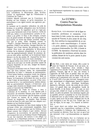 12                                                                                                 Bulletin de l'Omnium des Libertés· août 99

plusieurs générations liées au culte « Vaishnava », et                    vant légitimement représenter les valeurs de l'Inde à
nous considérons le Mouvement Hare Krishna                                travers le monde.
comme un représentant légal de l'Hindouisme à
l'extérieur de l'Inde ».
Certains députés précisent que la Conscience de
Krishna est leur religion, et qu'ils interprètent la                                      Le CCMM:
malveillance à son égard comme une agression per-                                        Centre Pour les
sonnelle.
Ils insistent sur le caractère orthodoxe du culte de
                                                                                      Manipulations Mentales
Krishna, et sa parfaite adéquation avec les Ecritures
Saintes des Vedas. Ils rappellent qu'il ne s'agit pas
d'une secte fantaisiste mais d'une tradition vieille de                       ROGER IKOR, VICE-PRESIDENT de la ligue ra-
5000 ans, même si sa manifestation actuelle en Oc-                            tionaliste, professeur et romancier, s'est
cident a pu prêter le flanc à des critiques, compte                           lancé dans la lutte contre les sectes après le
tenu du grand nombre de hippies qui rejoignirent le
mouvement au milieu des années soixante. Rappe-
                                                                              suicide de Vincent, le plus jeune de ses cinq
lons que le poète Allen Ginsberg comme le                                     fils. Ikor attribua la responsabilité de ce sui-
« Beatle» Georges Harrisson en furent des propa-                              cide à la « secte macrobiotique ». Il écrivit
gandistes. Fidèle à ses amitiés, Georges Harrison est                         « Je porte plainte », réquisitoire contre les
réapparu lors d'une réunion des pionniers du mou-
vement. Pour toute une génération le Mouvement
                                                                              croyances irrationnelles. En 1981, il fonda le
Krishna fut et demeure sympathique, et on se sou-                             CCMM. Sa réputation d'écrivain lui assura
vient des applaudissements saluant les premiers dé-                           la publication de nombreux articles dans les
vots en robe safran sautillant sur le boulevard Saint-                        médias, faisant de lui le porte parole le plus
Michel à la fin des années 60. Aujourd'hui les R.G.
                                                                              virulent des anti-sectes.
disent: « Ils font du bruit avec leurs clochettes ».
Un député indien nous remet en mémoire le fait que
l'Inde est le seul pays au monde qui tolère autant de
religions disparates en son sein, malgré les fanatis-                           elo~ Ikor" ~(une secte est venue, elle a posé la
                                                                                mam sur 1 epaule de Vincent. Il en est mort, as-
mes de tous bords.
« Pourquoi persécutez-vous en France notre religion                        sassiné sous l'apparence d'un suicide.» Sous
alors que nous tolérons toutes les communautés                             l'apparence d'un suicide? En fait, fuyant le domicile
chrétiennes en Inde?» demande un parlementaire.                            paternel, Vincent, âgé de 21 ans, est revenu à
« Nous autres hindous, acceptons toutes les religions                      l'~pproche. ~e ~Oël pour se pendre chez son père.
 du monde, et sans le moindre jugement. Mais en                            Vmcent a laisse des notes qui en disent long sur les
 France, la Conscience de Krishna est mise au pilori                       relations qu'il entretenait avec son père: « Je suis né
 et fait l'objet de harcèlement, au point d'être pres-                     le 12 avril 1959, d'un père écrivain, bourgeois cons-
 que hors-la-loi ». Les parlementaires indiens deman-                      tipé, paranoïaque et mégalomane, asexué et impuis-
 dent au gouvernement français « d'intervenir pour                         s~nt, ~t d~. ma mère, alcoolique hystérique,
 corriger cette situation en faisant cesser toute persé-                   depresslve, dehrante, morte des suites de son alcoo-
 cution à l'encontre de l'ISKCON ».                                        lisme. j'ai grandi dans une atmosphère lourde de
 L'ambassadeur de l'Inde en France a tenu a                                drame étouffé, et de drame réeL.Tout acte un tant
 s'informer de la situation, et s'est déclaré prêt à                       soit peu réel, créatif et vivant se devait d'être clan-
 rencontrer les ministres français pour faire le point                     destin. Le père est présent. Son immense orgueil, par
 sur le sort d'un mouvement que les hindous considè-                       sa cupidité, arrivait à posséder la vie d'un innocent.
 rent comme un vecteur de la culture indienne.                             Il détruisait tout ce que l'enfant avait de plus cher.
 Comme en Angleterre, les temples Hare Krishna                             Le père, après avoir tué la mère, infligeait une vie de
 servent de lieux de culte aussi bien aux adeptes occi-                     petit bourgeois à son fils qui n'en voulait pas. Lui
 dentaux qu'aux hindous émigrés.                                            sait, lui règne, lui est sage... Il a imposé sa destruc-
 Les autorités françaises ont sans doute négligé le fait                    tion. »
 qu'avant d'être une communauté marginale, Hare                             Ikor, ayant élevé son enfant dans l'athéisme ne
 Krishna est un culte populaire que les hindous consi-                      supportait pas les « superstitions confuses» de 'Vin-
 dèrent comme leur religion à part entière. Devant                          cent, auxquelles il s'intéressa dès l'adolescence et
  l'expansion du mouvement, les autorités indiennes                         qu' il to~rnait en dérision. Pour lui, tout ce qui n', est
 ont consacré des rues au fondateur Swami Prabhupada.                       p.as ratlOnnel n'est «qu'obscurantisme ou supersti-
 Ils ont fait imprimer des timbres à son effigie. Le                        tlOn ».
 président de la République Indienne a déclaré qu'il                        Une fois son fils disparu, Ikor va s'acharner sur sa
 s'agissait d'un nouveau souffle de l'hindouisme, pou-                      mémOIre en multipliant les propos méprisants à son
                                                                            égard, qu'il s'agisse des médecines naturelles ou de

                   Omnium des Libertés - 40, rue du Paradis - 76530 Grand-Couronne - Tél. 02 35 67 55 62 - Fax 02 35 69 11 04
                                              Site internet: http://www.multimania.com/omnium
 